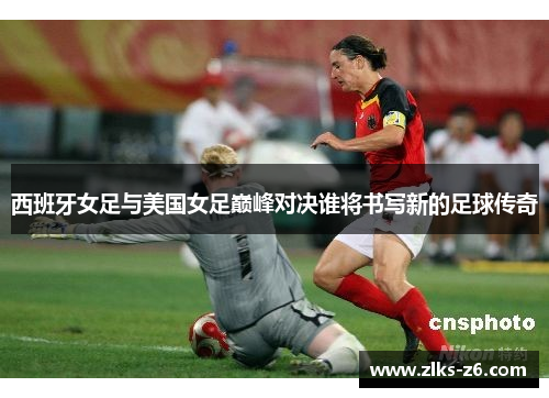 西班牙女足与美国女足巅峰对决谁将书写新的足球传奇