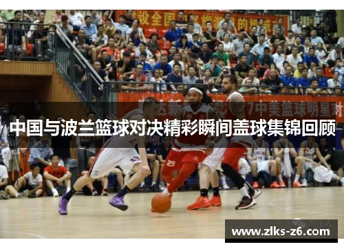 中国与波兰篮球对决精彩瞬间盖球集锦回顾